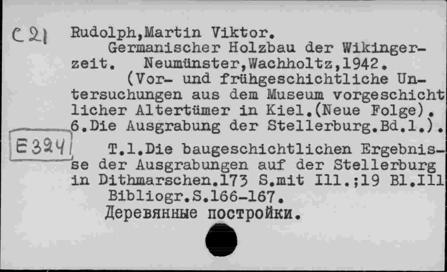 ﻿Q 2) Rudolph, Mart in Viktor.
Germanischer Holzbau der Wikingerzeit. Neumünster,Wachholtz,1942.
(Vor- und frühgeschichtliche Untersuchungen aus dem Museum vorgeschicht licher Altertümer in Kiel.(Neue Folge).
______,6.Die Ausgrabung der Stellerburg.Bd.l.).
T.l.Die baugeschichtlichen Ergebnisse der Ausgrabungen auf der Stellerburg in Dithmarschen.173 S.mit Ill.;19 Bl.Ill
Bibliogr.S.166-167.
Деревянные постройки.